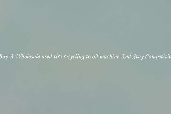 Buy A Wholesale used tire recycling to oil machine And Stay Competitive
