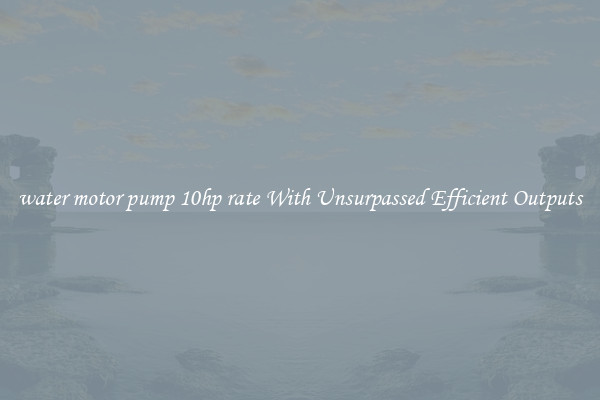 water motor pump 10hp rate With Unsurpassed Efficient Outputs
